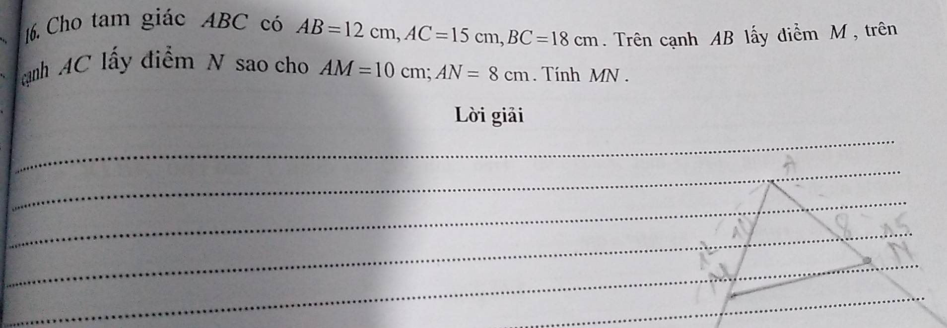 Cho tam giác ABC có
AB=12cm, AC=15cm, BC=18cm. Trên cạnh AB lấy điểm M , trên 
nh AC lấy điểm N sao cho AM=10cm; AN=8cm. Tính MN. 
Lời giải 
_ 
_ 
_ 
_ 
_ 
_