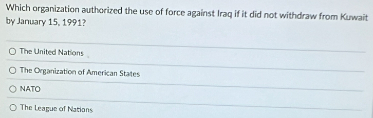 Which organization authorized the use of force against Iraq if it did not withdraw from Kuwait
by January 15, 1991?
The United Nations
The Organization of American States
NATO
The League of Nations