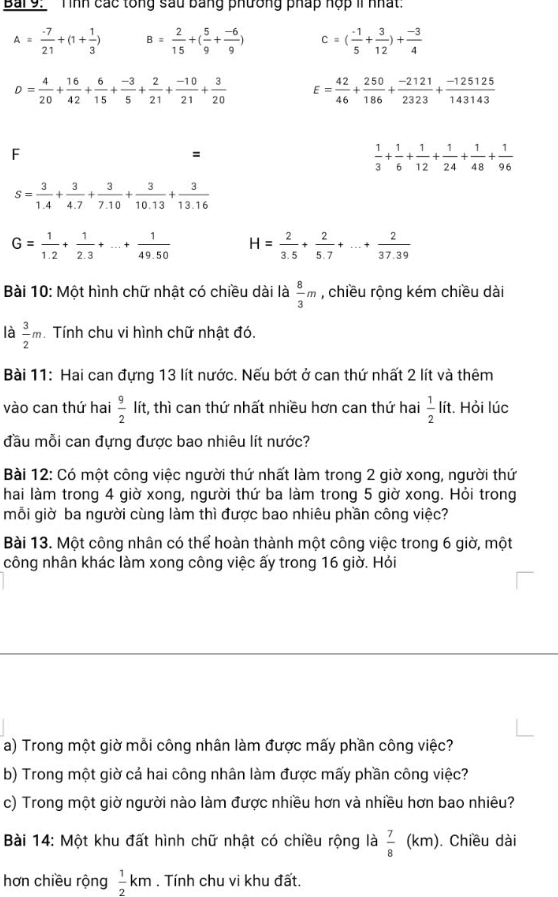 Bai9:  Tình các tổng sau bằng phương pháp hợp II nhất:
A= (-7)/21 +(1+ 1/3 ) B= 2/15 +( 5/9 + (-6)/9 ) c=( (-1)/5 + 3/12 )+ (-3)/4 
D= 4/20 + 16/42 + 6/15 + (-3)/5 + 2/21 + (-10)/21 + 3/20  E= 42/46 + 250/186 + (-2121)/2323 + (-125125)/143143 
F
=
 1/3 + 1/6 + 1/12 + 1/24 + 1/48 + 1/96 
s= 3/1.4 + 3/4.7 + 3/7.10 + 3/10.13 + 3/13.16 
G= 1/1.2 + 1/2.3 +...+ 1/49.50  H= 2/3.5 + 2/5.7 +...+ 2/37.39 
Bài 10: Một hình chữ nhật có chiều dài là  8/3 m , chiều rộng kém chiều dài
là  3/2 m Tính chu vi hình chữ nhật đó.
Bài 11: Hai can đựng 13 lít nước. Nếu bớt ở can thứ nhất 2 lít và thêm
vào can thứ hai  9/2  lít, thì can thứ nhất nhiều hơn can thứ hai  1/2  lít. Hỏi lúc
đầu mỗi can đựng được bao nhiêu lít nước?
Bài 12: Có một công việc người thứ nhất làm trong 2 giờ xong, người thứ
hai làm trong 4 giờ xong, người thứ ba làm trong 5 giờ xong. Hỏi trong
mỗi giờ ba người cùng làm thì được bao nhiêu phần công việc?
Bài 13. Một công nhân có thể hoàn thành một công việc trong 6 giờ, một
công nhân khác làm xong công việc ấy trong 16 giờ. Hỏi
a) Trong một giờ mỗi công nhân làm được mấy phần công việc?
b) Trong một giờ cả hai công nhân làm được mấy phần công việc?
c) Trong một giờ người nào làm được nhiều hơn và nhiều hơn bao nhiêu?
Bài 14: Một khu đất hình chữ nhật có chiều rộng là  7/8 (km. Chiều dài
hơn chiều rộng  1/2 km. Tính chu vi khu đất.