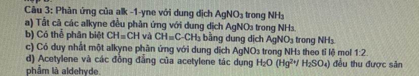 Phản ứng của alk -1-yne với dung dịch AgNO_3 trong NH_3
a) Tất cả các alkyne đều phần ứng với dung dịch AgNO3 trong NH3. 
b) Có thể phân biệt CHequiv CH và CHequiv C-CH_3 bằng dung dịch AgNO_3 trong NH_3. 
c) Có duy nhất một alkyne phản ứng với dung dịch Agl NO_3 : trong NH3 theo tỉ lệ mol 1:2. 
d) Acetylene và các đồng đẳng của acetylene tác dụng H_2O(Hg^(2+)/H_2SO_4) đều thu được sản 
phẩm là aldehyde.