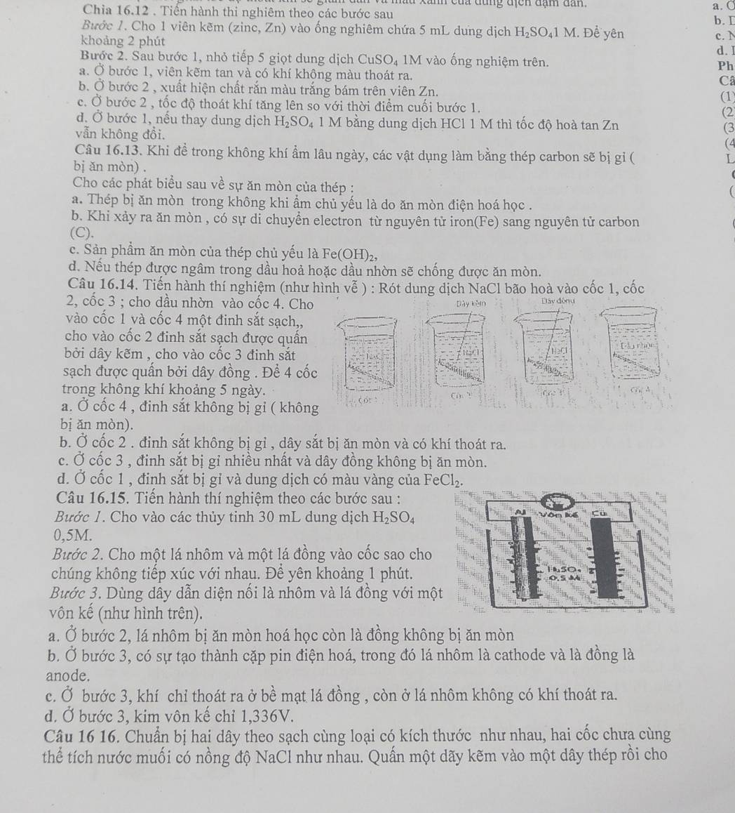 du xanh của đùng địcn đạm dan. a. O
Chia 16.12 . Tiến hành thi nghiêm theo các bước sau
b. I
Bước 1. Cho 1 viên kẽm (zinc, Zn) vào ống nghiêm chứa 5 mL dung dịch H_2SO_41M. Để yên
khoảng 2 phút
c. N
d. I
Bước 2. Sau bước 1, nhỏ tiếp 5 giọt dung dịch CuSO_4 IM I vào ống nghiệm trên.
Ph
a. Ở bước 1, viên kẽm tan và có khí không màu thoát ra.
C
b. Ở bước 2 , xuất hiện chất rắn màu trắng bám trên viên Zn.
(1)
c. Ở bước 2 , tốc độ thoát khí tăng lên so với thời điểm cuối bước 1. (2
d. Ở bước 1, nếu thay dung dịch H_2SO_4 1 M bằng dung dịch HCl 1 M thì tốc độ hoà tan Zn (3
vẫn không đồi. (4
Câu 16.13. Khi đề trong không khí ẩm lâu ngày, các vật dụng làm bằng thép carbon sẽ bị gỉ (
bị ǎn mòn) .
Cho các phát biểu sau về sự ăn mòn của thép :
a. Thép bị ăn mòn trong không khi ẩm chủ yếu là do ăn mòn điện hoá học .
b. Khi xảy ra ăn mòn , có sự di chuyền electron từ nguyên tử iron(Fe) sang nguyên tử carbon
(C).
c. Sản phầm ăn mòn của thép chủ yếu là Fe( OH)
d. Nếu thép được ngâm trong dầu hoả hoặc dầu nhờn sẽ chống được ăn mòn.
Câu 16.14. Tiến hành thí nghiệm (như hình vễ ) : Rót dung dịch NaCl bão hoà vào cốc 1, cốc
2, cốc 3 ; cho dầu nhờn vào cốc 4. Cho Dày kěm Đây đòng
vào cốc 1 và cốc 4 một đinh sắt sạch,,
cho vào cốc 2 đinh sắt sạch được quần
bởi dây kẽm , cho vào cốc 3 đinh sắt
sạch được quấn bởi dây đồng . Để 4 cốc
trong không khí khoảng 5 ngày.
a. Ở cốc 4 , đinh sắt không bị gỉ ( không
bị ǎn mòn).
b. Ở cốc 2 . đinh sắt không bị gỉ , dây sắt bị ăn mòn và có khí thoát ra.
c. Ở cốc 3 , đinh sắt bị gỉ nhiều nhất và dây đồng không bị ăn mòn.
d. Ở cốc 1 , đỉnh sắt bị gỉ và dung dịch có màu vàng của F eCl_2.
Câu 16.15. Tiến hành thí nghiệm theo các bước sau :
Bước 1. Cho vào các thủy tinh 30 mL dung dịch H_2SO_4
0,5M.
Bước 2. Cho một lá nhôm và một lá đồng vào cốc sao cho
chúng không tiếp xúc với nhau. Để yên khoảng 1 phút.
Bước 3. Dùng dây dẫn diện nối là nhôm và lá đồng với một
vôn kế (như hình trên).
a. Ở bước 2, lá nhôm bị ăn mòn hoá học còn là đồng không bị ăn mòn
b. Ở bước 3, có sự tạo thành cặp pin điện hoá, trong đó lá nhôm là cathode và là đồng là
anode.
c. Ở bước 3, khí chỉ thoát ra ở bề mạt lá đồng , còn ở lá nhôm không có khí thoát ra.
d. Ở bước 3, kim vôn kế chỉ 1,336V.
Câu 16 16. Chuẩn bị hai dây theo sạch cùng loại có kích thước như nhau, hai cốc chưa cùng
thể tích nước muối có nồng độ NaCl như nhau. Quấn một dãy kẽm vào một dây thép rồi cho