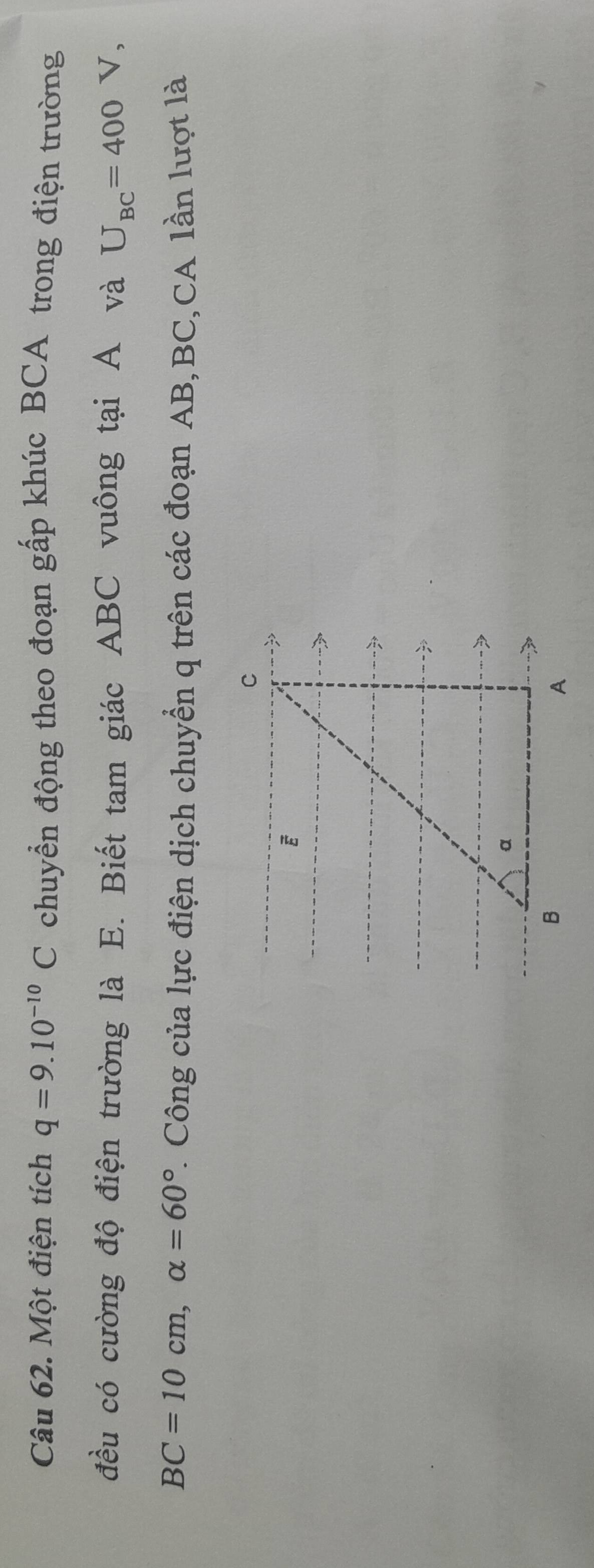 Một điện tích q=9.10^(-10)C chuyển động theo đoạn gấp khúc BCA trong điện trường 
đều có cường độ điện trường là E. Biết tam giác ABC vuông tại A và U_BC=400V,
BC=10cm, alpha =60° *. Công của lực điện dịch chuyển q trên các đoạn AB, BC,CA lần lượt là