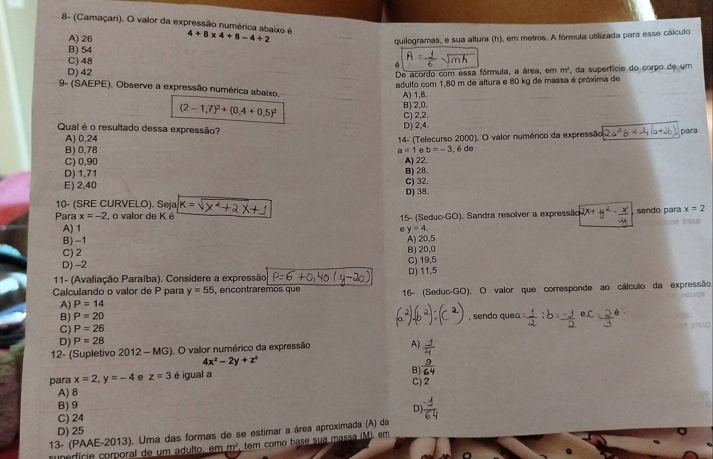 8- (Camaçari). O valor da expressão numérica abaixo é
A) 26
4+8* 4+8-4/ 2
B) 54 quilogramas, e sua altura (h), em metros. A fórmula utilizada para esse cálculo
C) 48
é
D) 42
De acordo com essa fórmula, a área, em m^2 , da superfície do corpo de um
adulto com 1,80 m de altura e 80 kg de massa é próxima de
9- (SAEPE). Observe a expressão numérica abaixo.
A) 1,8.
(2-1,7)^2+(0,4+0,5)^2
B) 2,0.
C) 2,2.
Qual é o resultado dessa expressão? D) 2,4
A) 0,24 para
14- (Telecurso 2000). O valor numérico da expressão
B) 0,78 a=1e b=-3 , é de
C) 0,90 A) 22.
D) 1,71
B) 28.
E) 2,40
C) 32.
D) 38.
10- (SRE CURVELO). Seja
Para x=-2 o valor de K é k=sqrt(x^2+2x+1) sendo para x=2
A) 1 e  15- (Seduc-GO). Sandra resolver a expressão + 4 <
bsis
 y=4.
B) -1 A) 20,5
C) 2 B) 20,0
D) -2 C) 19,5
D) 11,5
11- (Avaliação Paraíba). Considere a expressão,
Calculando o valor de P para y=55 , encontraremos que
A) P=14 16- (Seduc-GO). O valor que corresponde ao cálculo da expressão
B) P=20 sendo quea 
C) P=26 inclo
D) P=28
12- (Supletivo 2012- - MG). O valor numérico da expressão
A)  1/4 
4x^2-2y+z^0
B)  9/64 
para x=2,y=-4 e z=3 é igual a
C) 2
A) 8
B) 9
D)
C) 24
D) 25
13- (PAAE-2013). Uma das formas de se estimar a área aproximada (A) da
superfície corporal de um adulto, em m^2 , tem como base sua massa (M). em