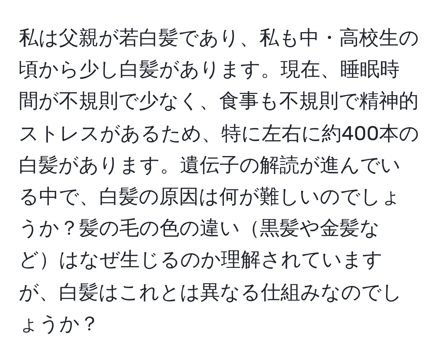 私は父親が若白髪であり、私も中・高校生の頃から少し白髪があります。現在、睡眠時間が不規則で少なく、食事も不規則で精神的ストレスがあるため、特に左右に約400本の白髪があります。遺伝子の解読が進んでいる中で、白髪の原因は何が難しいのでしょうか？髪の毛の色の違い黒髪や金髪などはなぜ生じるのか理解されていますが、白髪はこれとは異なる仕組みなのでしょうか？