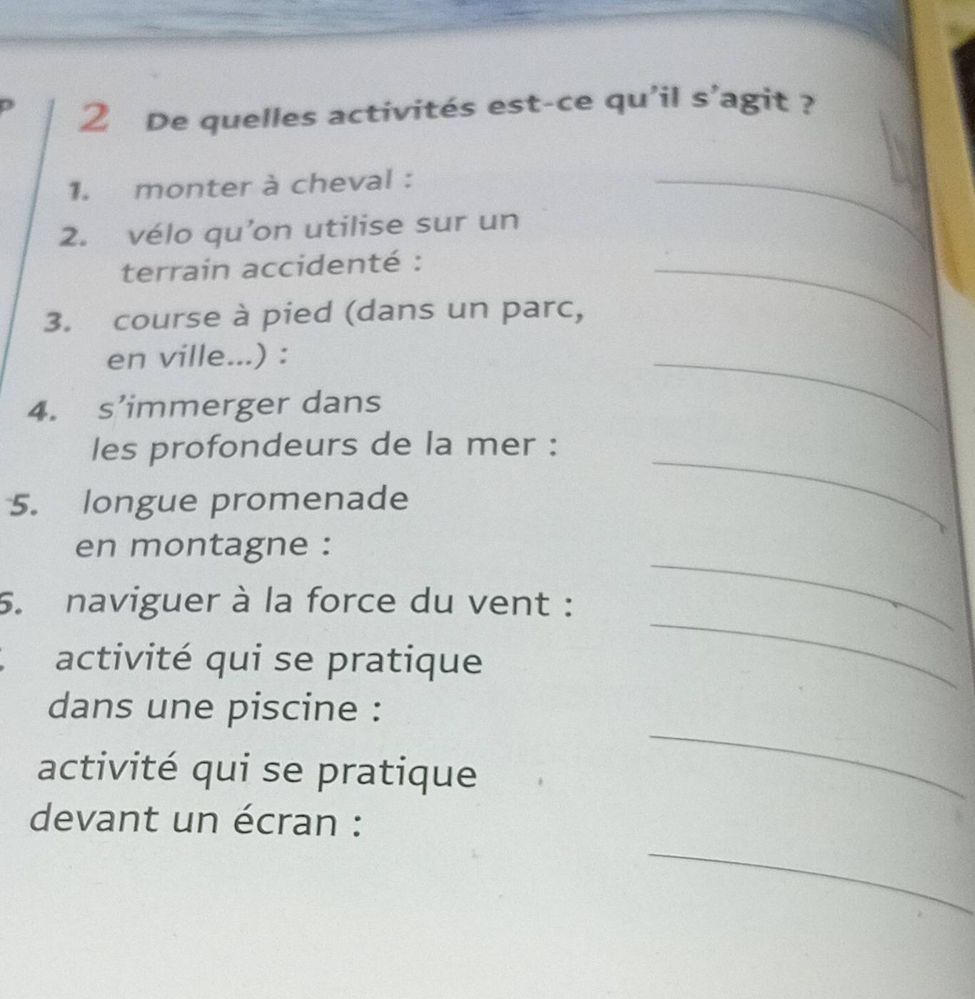 De quelles activités est-ce qu'il s'agit ? 
1. monter à cheval : 
2. vélo qu’on utilise sur un 
_ 
terrain accidenté :_ 
3. course à pied (dans un parc, 
en ville...) : 
4. s’immerger dans 
_ 
_ 
les profondeurs de la mer : 
5. longue promenade 
_ 
en montagne : 
5. naviguer à la force du vent : 
activité qui se pratique 
_ 
_ 
dans une piscine : 
activité qui se pratique 
_ 
devant un écran :