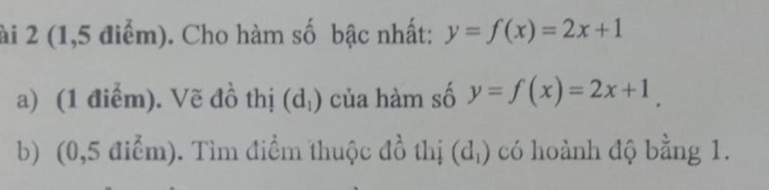 ài 2 (1,5 điểm). Cho hàm số bậc nhất: y=f(x)=2x+1
a) (1 điểm). Vẽ đồ thị (d_1) của hàm số y=f(x)=2x+1. 
b) (0,5 điểm). Tìm điểm thuộc đồ thị (d_1) có hoành độ bằng 1.