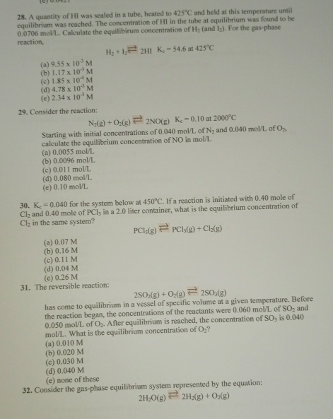 A quantity of HI was sealed in a tube, heated to 425°C and held at this temperature until
equilibrium was reached. The concentration of HI in the tube at equilibrium was found to be
0.0706 mol/L. Calculate the equilibirum concentration of H_2 (and l_2). For the gas-phase
reaction,
H_2+I_2leftharpoons 2HIK_4=54.6 at 425°C
(a) 9.55* 10^(-3)M
(b) 1.17* 10^(-3)M
(c) 1.85* 10^(-4)M
(d) 4.78* 10^(-3)M
(e) 2.34* 10^(-3)M
29. Consider the reaction:
N_2(g)+O_2(g)leftharpoons 2NO(g)K_c=0.10 at 2000°C
Starting with initial concentrations of 0.040 mol/L of N_2 and 0,040 mol/L of O_2
calculate the equilibrium concentration of NO in mol/L
(a) 0.0055 mol/L
(b) 0.0096 mol/L
(c) 0.011 mol/L
(d) 0.080 mol/L
(e) 0.10 mol/L
30. K_c=0.040 for the system below at 450°C. If a reaction is initiated with 0.40 mole of
Cl_2 and 0.40 mole of PCl_3 in a 2.0 liter container, what is the equilibrium concentration of
Cl_2 in the same system?
PCl_5(g)leftharpoons PCl_3(g)+Cl_2(g)
(a) 0.07 M
(b) 0.16 M
(c) 0.11 M
(d) 0.04 M
(e) 0.26 M
31. The reversible reaction: 2SO_2(g)+O_2(g)leftharpoons 2SO_3(g)
has come to equilibrium in a vessel of specific volume at a given temperature. Before and
SO_2
the reaction began, the concentrations of the reactants were 0.060 mol/L of is 0.040
0).050 mol/L of O_2. After equilibrium is reached, the concentration of SO_3
mol/L. What is the equilibrium concentration of O_2 2 
(a) 0.010 M
(b) 0.020 M
(c) 0.030 M
(d) 0.040 M
(e) none of these
32. Consider the gas-phase equilibrium system represented by the equation:
2H_2O(g)leftharpoons 2H_2(g)+O_2(g)