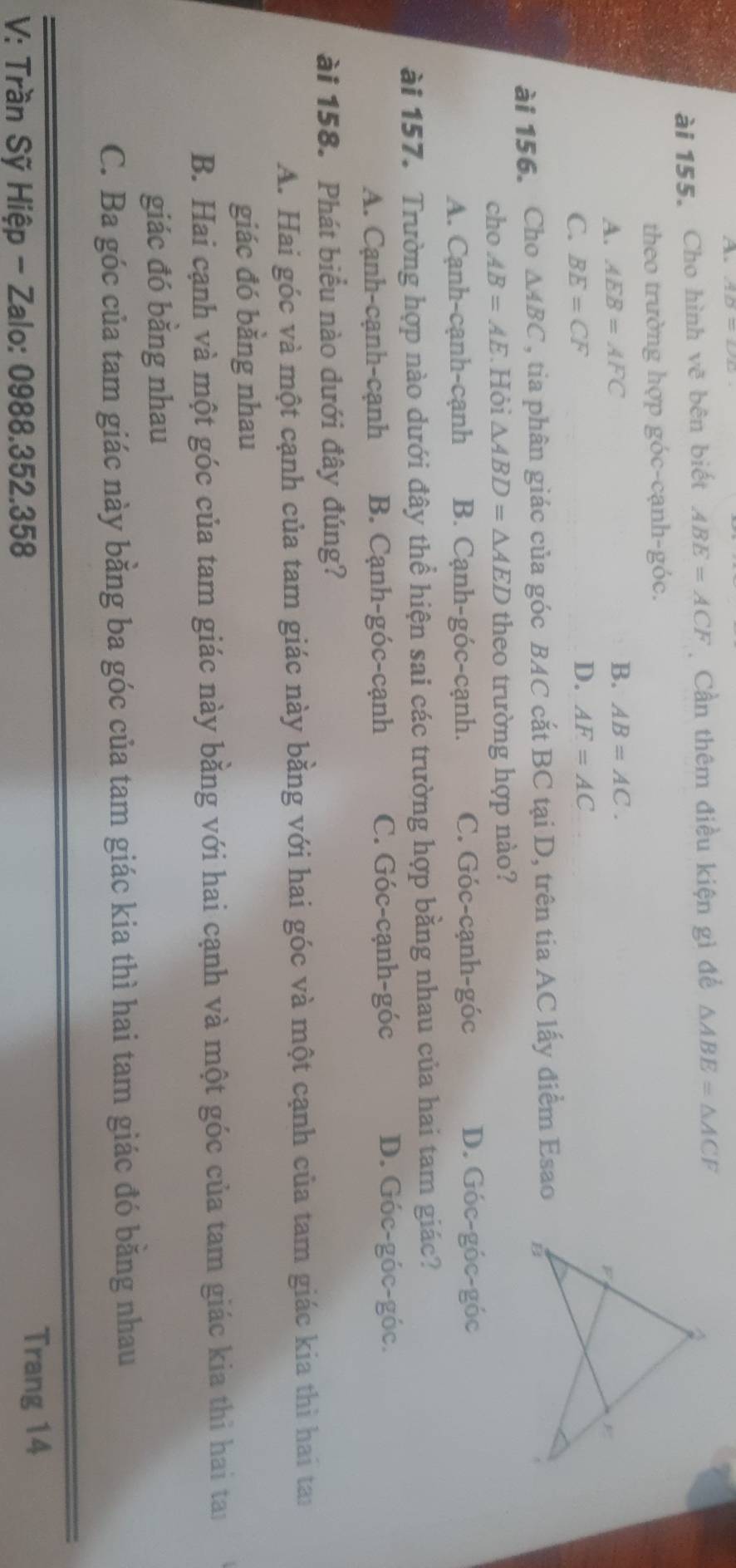 a AD=DD
ài 155. Cho hình vẽ bên biết ABE=ACF Cần thêm điều kiện gì để △ ABE=△ ACF
theo trường hợp góc-cạnh-góc.
A. AEB=AFC B. AB=AC.
C. BE=CF
D. AF=AC
ài 156. Cho △ ABC , tia phân giác của góc BAC cắt BC tại D, trên tia AC lấy điểm Esao
cho AB=AE Hội △ ABD=△ AED theo trường hợp nào?
A. Cạnh-cạnh-cạnh B. Cạnh-góc-cạnh. C. Góc-cạnh-góc D. Góc-góc-góc
ài 157. Trường hợp nào dưới đây thể hiện sai các trường hợp bằng nhau của hai tam giác?
A. Cạnh-cạnh-cạnh B. Cạnh-góc-cạnh C. Góc-cạnh-góc
D. Góc-góc-góc.
ài 158. Phát biểu nào dưới đây đúng?
A. Hai góc và một cạnh của tam giác này bằng với hai góc và một cạnh của tam giác kia thì hai tan
giác đó bằng nhau
B. Hai cạnh và một góc của tam giác này bằng với hai cạnh và một góc của tam giác kia thì hai tai
giác đó bằng nhau
C. Ba góc của tam giác này bằng ba góc của tam giác kia thì hai tam giác đó bằng nhau
V: Trần Sỹ Hiệp - Zalo: 0988. 352. 358
Trang 14
