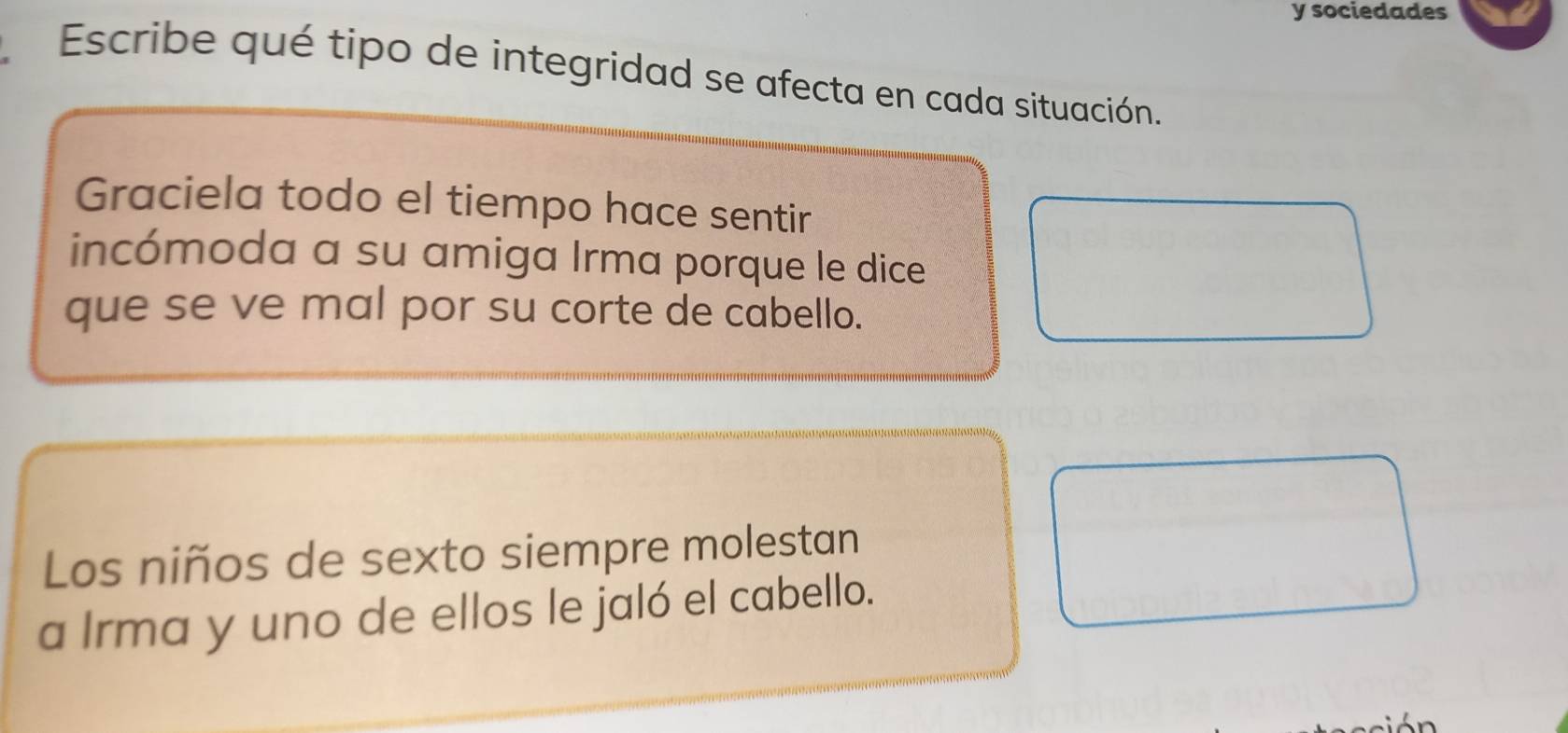 sociedades 
Escribe qué tipo de integridad se afecta en cada situación. 
Graciela todo el tiempo hace sentir 
incómoda a su amiga Irma porque le dice 
que se ve mal por su corte de cabello. 
Los niños de sexto siempre molestan 
a Irma y uno de ellos le jaló el cabello.