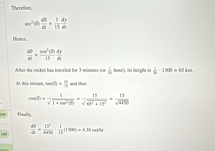 Therefore,
sec^2(θ ) dθ /dt = 1/15  dy/dt 
Hence,
 dθ /dt = cos^2(θ )/15  dy/dt 
After the rocket has traveled for 3 minutes (or  1/20 hour) ), its height is  1/20 · 1300=65km. 
At this instant, tan (θ )= 65/15  and thus
cos (θ )= 1/sqrt(1+tan^2(θ )) = 15/sqrt(65^2+15^2) = 15/sqrt(4450) 
100 Finally,
100
 dθ /dt = 15^2/4450 ·  1/15 (1300)approx 4.38 rad/hr