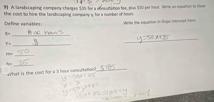 A landscaping company charges $35 for a consultation fee, plus $50 per hour. Write an equation to show 
the cost to hire the landscaping company y, for x number of hours. 
Define variables: Write the equation in Slope Intercept Form
X= _
Y= _ 
_
m= _
b= _ 
What is the cost for a 3 hour consultation?_