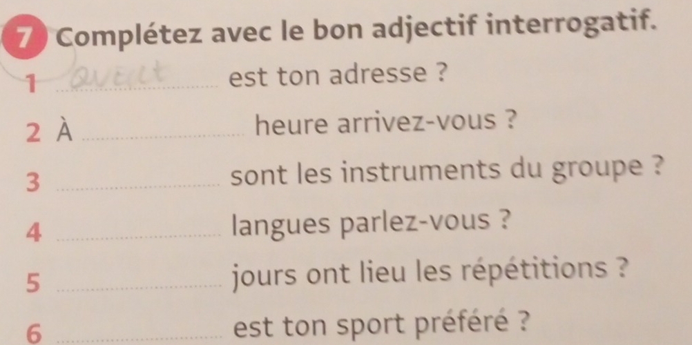 Complétez avec le bon adjectif interrogatif. 
1 _est ton adresse ? 
2 À _heure arrivez-vous ? 
_3 
sont les instruments du groupe ? 
4 _langues parlez-vous ? 
5 _ jours ont lieu les répétitions ? 
6 _est ton sport préféré ?