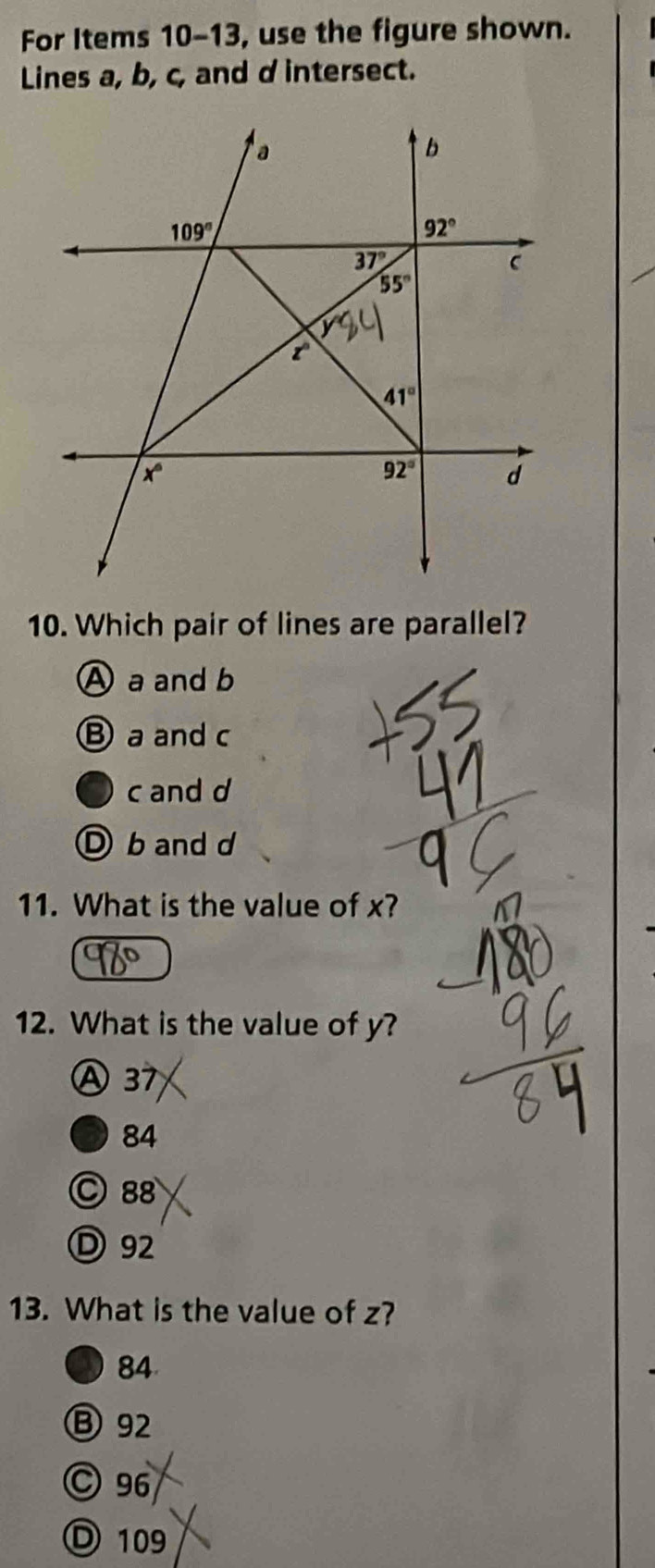 For Items 10-13 , use the figure shown.
Lines a, b, c, and d intersect.
10. Which pair of lines are parallel?
A a and b
B a and c
c and d
D b and d
11. What is the value of x?
12. What is the value of y?
Ⓐ 37
84
○88
Ⓓ 92
13. What is the value of z?
84
Ⓑ92
©96
Ⓓ 109