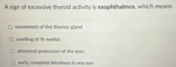 A sign of excessive thyroid activity is exophthalmos, which means
movement of the thymus gland
swelling of th eyelids
abnormal protrusion of the eyes
early, complete blindness in one eye