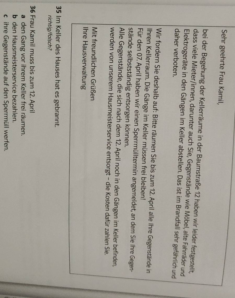 Sehr geehrte Frau Kamil, 
bei der Begehung der Kellerräume in der Baumstraße 12 haben wir leider festgestellt, 
dass viele Mieter/innen, darunter auch Sie, Gegenstände wie Möbel, alte Fahrräder und 
Elektrogeräte in den Gängen im Keller abstellen. Das ist im Brandfall sehr gefährlich und 
daher verboten. 
Wir fordern Sie deshalb auf: Bitte räumen Sie bis zum 12. April alle Ihre Gegenstände in 
Ihren Kellerraum. Die Gänge im Keller müssen frei bleiben! 
Für den 07. April haben wir einen Sperrmülltermin angemeldet, an dem Sie Ihre Gegen- 
stände selbstständig entsorgen können. 
Alle Gegenstände, die sich nach dem 12. April noch in den Gängen im Keller befinden, 
werden von unserem Hausmeisterservice entsorgt - die Kosten dafür zahlen Sie. 
Mit freundlichen Grüßen 
Ihre Hausverwaltung
35 Im Keller des Hauses hat es gebrannt. 
richtig/falsch?
36 Frau Kamil muss bis zum 12. April 
a den Gang vor ihrem Keller frei räumen. 
b den Hausmeisterservice bezahlen. 
c ihre Gegenstände auf den Sperrmüll werfen.