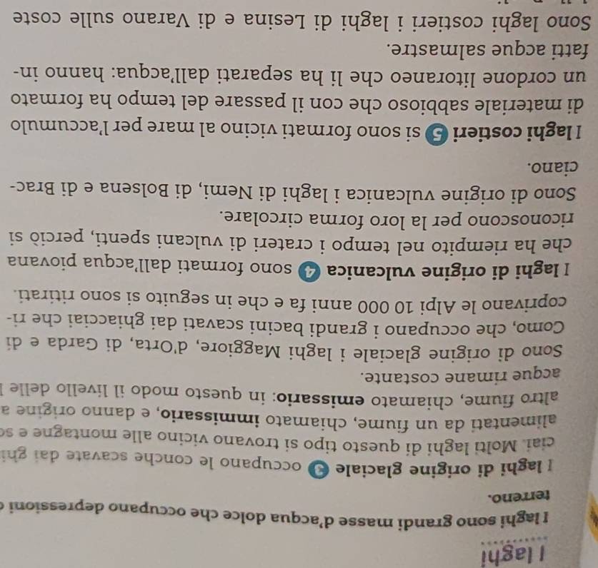 laghi 
I laghi sono grandi masse d’acqua dolce che occupano depressioni c 
terreno. 
I laghi di origine glaciale I occupano le conche scavate dai ghi 
ciai. Molti laghi di questo tipo si trovano vicino alle montagn e e s 
alimentati da un fiume, chiamato immissario, e danno origine a 
altro fiume, chiamato emissario: in questo modo il livello delle 
acque rimane costante. 
Sono di origine glaciale i laghi Maggiore, d'Orta, di Garda e di 
Como, che occupano i grandi bacini scavati dai ghiacciai che ri- 
coprivano le Alpi 10 000 anni fa e che in seguito si sono ritirati. 
I laghi di origine vulcanica 4 sono formati dall’acqua piovana 
che ha riempito nel tempo i crateri di vulcani spenti, perciò si 
riconoscono per la loro forma circolare. 
Sono di origine vulcanica i laghi di Nemi, di Bolsena e di Brac- 
ciano. 
I laghi costieri 5 si sono formati vicino al mare per l’accumulo 
di materiale sabbioso che con il passare del tempo ha formato 
un cordone litoraneo che li ha separati dall’acqua: hanno in- 
fatti acque salmastre. 
Sono laghi costieri i laghi di Lesina e di Varano sulle coste
