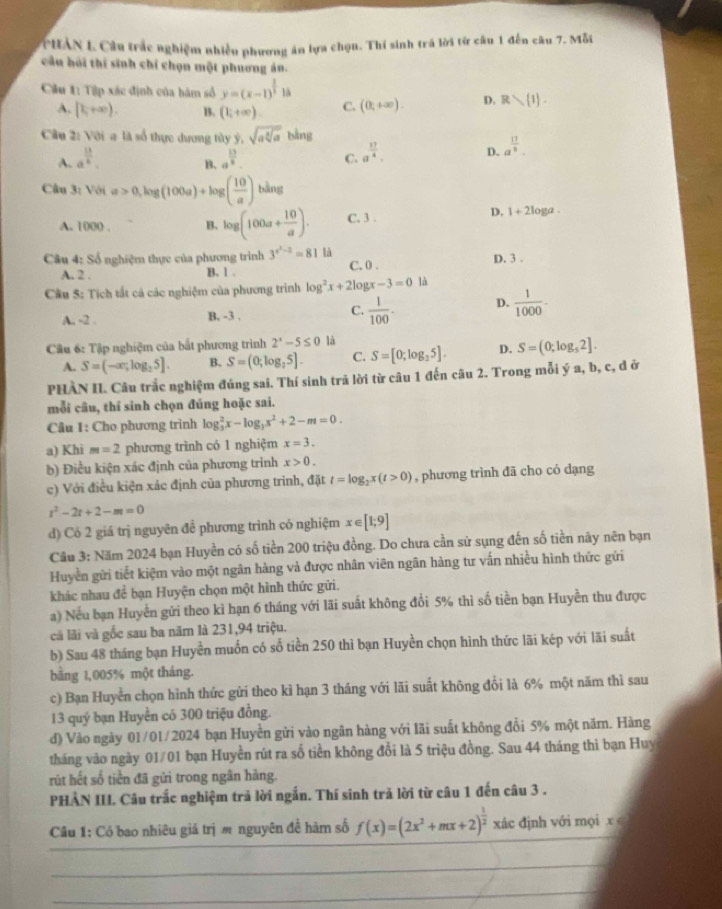 CHAN L Câu trắc nghiệm nhiều phương án lựa chọn. Thí sinh trá lời từ câu 1 đến câu 7. Mỗi
cầu hỏi thí sinh chỉ chọn một phuơng án.
Ciu 1: Tập xác định của bàm số y=(x-1)^ 2/3 1a
A. [1,+∈fty ). B. (1;+∈fty ). C. (0,+∈fty ). D. Rwedge  1 .
Cầu 2: Với # là số thực dương tây ý, sqrt(asqrt [3]a)bln g
A. a^(frac 11)6. a^(frac 13)8. C. a^(frac 17)4. D. a^(frac 17)8.
B.
Câu 3: Với =>0,log (100a)+log ( 10/a )bing
A. 1000 . B. log (100a+ 10/a ). C. 3 .
D. 1+210 ga .
Câu 4: Số nghiệm thực của phương trình 3^(x^2)-2=81 là D. 3 .
A. 2 . B. 1 . C. 0 .
Câu 5: Tích tất cả các nghiệm của phương trình log^2x+2b x-3=0 là
C.
A. -2 . B, -3 .  1/100 . D.  1/1000 -
Cầu 6: Tập nghiệm của bắt phương trình 2^x-5≤ 0 là
A. S=(-∈fty ,log _25]. B. S=(0;log _25]. C. S=[0;log _25]. D. S=(0;log _52].
PHÀN II. Câu trắc nghiệm đúng sai. Thí sinh trã lời từ câu 1 đến câu 2. Trong mỗi ý a, b, c, đ ở
mỗi câu, thí sinh chọn đúng hoặc sai.
Câu 1: Cho phương trình log _3^(2x-log _3)x^2+2-m=0.
a) Khi m=2 phương trình có 1 nghiệm x=3.
b) Điều kiện xác định của phương trình x>0.
c) Với điều kiện xác định của phương trình, đặt t=log _2x(t>0) , phương trình đã cho có dạng
t^2-2t+2-m=0
d) Có 2 giá trị nguyên đề phương trình có nghiệm x∈ [1;9]
Cầu 3: Năm 2024 bạn Huyền có số tiền 200 triệu đồng. Do chưa cần sử sụng đến số tiền này nên bạn
Huyền gửi tiết kiệm vào một ngân hàng và được nhân viên ngân hàng tư vấn nhiều hình thức gửi
khác nhau đề bạn Huyện chọn một hình thức gửi.
a) Nếu bạn Huyền gửi theo kì hạn 6 tháng với lãi suất không đổi 5% thì số tiền bạn Huyền thu được
cả lãi và gốc sau ba năm là 231,94 triệu.
b) Sau 48 tháng bạn Huyền muốn có số tiền 250 thì bạn Huyền chọn hình thức lãi kép với lãi suất
bằng 1,005% một tháng.
c) Bạn Huyển chọn hình thức gửi theo kỉ hạn 3 tháng với lãi suất không đổi là 6% một năm thì sau
13 quý bạn Huyền có 300 triệu đồng.
d) Vào ngày 01/01/2024 bạn Huyền gửi vào ngân hàng với lãi suất không đổi 5% một năm. Hàng
tháng vào ngày 01/01 bạn Huyền rút ra số tiền không đổi là 5 triệu đồng. Sau 44 tháng thì bạn Huy
rút hết số tiền đã gửi trong ngân hàng.
PHẢN II. Câu trắc nghiệm trả lời ngắn. Thí sinh trả lời từ câu 1 đến câu 3 .
Câu 1: Có bao nhiêu giá trị m nguyên đề hàm số f(x)=(2x^2+mx+2)^ 1/2  xác định với mọi x