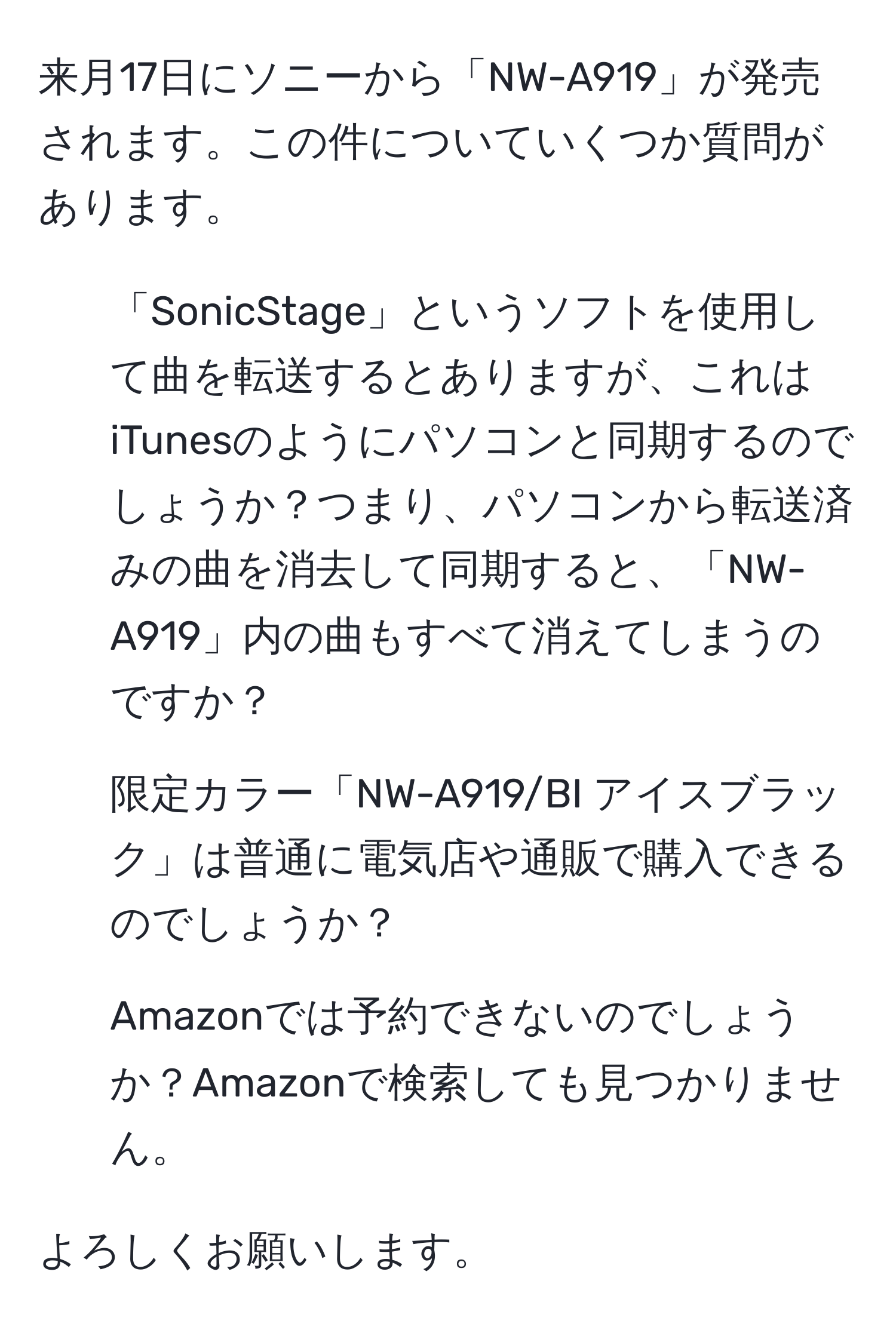 来月17日にソニーから「NW-A919」が発売されます。この件についていくつか質問があります。  

1. 「SonicStage」というソフトを使用して曲を転送するとありますが、これはiTunesのようにパソコンと同期するのでしょうか？つまり、パソコンから転送済みの曲を消去して同期すると、「NW-A919」内の曲もすべて消えてしまうのですか？  
   
2. 限定カラー「NW-A919/BI アイスブラック」は普通に電気店や通販で購入できるのでしょうか？  
   
3. Amazonでは予約できないのでしょうか？Amazonで検索しても見つかりません。  

よろしくお願いします。