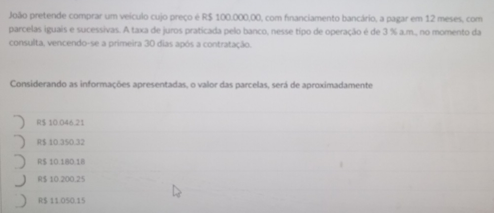 João pretende comprar um veículo cujo preço é R$ 100.000,00, com financiamento bancário, a pagar em 12 meses, com
parcelas iguais e sucessivas. A taxa de juros praticada pelo banco, nesse tipo de operação é de 3 % a.m., no momento da
consulta, vencendo-se a primeira 30 dias após a contratação.
Considerando as informações apresentadas, o valor das parcelas, será de aproximadamente
R$ 10.046.21
R $ 10.350.32
R$ 10.180.18
R$ 10.200.25
R$ 11.050.15