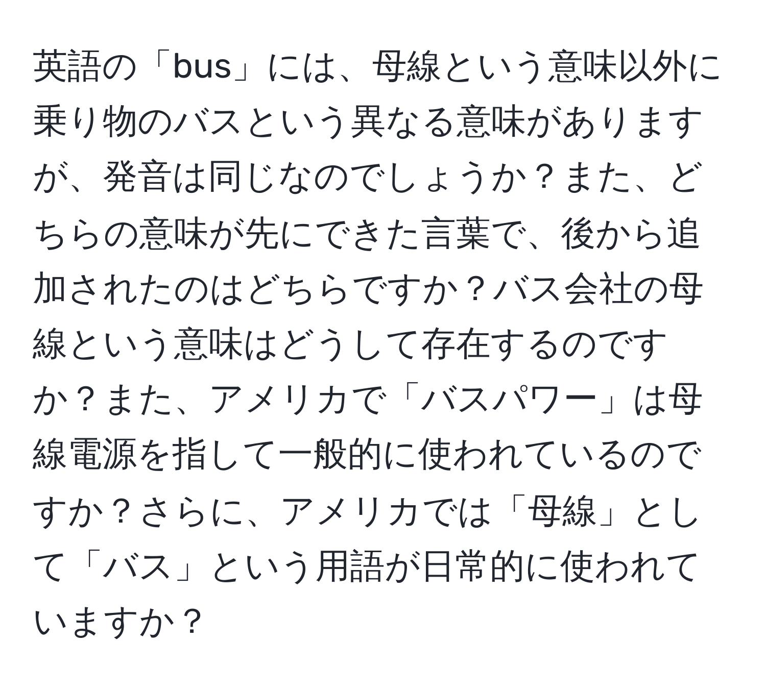 英語の「bus」には、母線という意味以外に乗り物のバスという異なる意味がありますが、発音は同じなのでしょうか？また、どちらの意味が先にできた言葉で、後から追加されたのはどちらですか？バス会社の母線という意味はどうして存在するのですか？また、アメリカで「バスパワー」は母線電源を指して一般的に使われているのですか？さらに、アメリカでは「母線」として「バス」という用語が日常的に使われていますか？