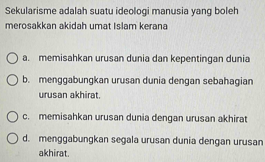 Sekularisme adalah suatu ideologi manusia yang boleh
merosakkan akidah umat Islam kerana
a. memisahkan urusan dunia dan kepentingan dunia
b. menggabungkan urusan dunia dengan sebahagian
urusan akhirat.
c. memisahkan urusan dunia dengan urusan akhirat
d. menggabungkan segala urusan dunia dengan urusan
akhirat.