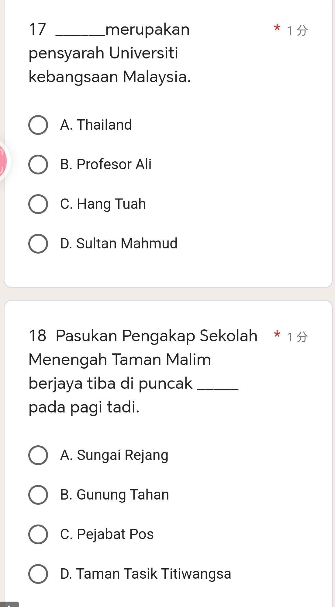 17 _merupakan
1
pensyarah Universiti
kebangsaan Malaysia.
A. Thailand
B. Profesor Ali
C. Hang Tuah
D. Sultan Mahmud
18 Pasukan Pengakap Sekolah * 1
Menengah Taman Malim
berjaya tiba di puncak_
pada pagi tadi.
A. Sungai Rejang
B. Gunung Tahan
C. Pejabat Pos
D. Taman Tasik Titiwangsa