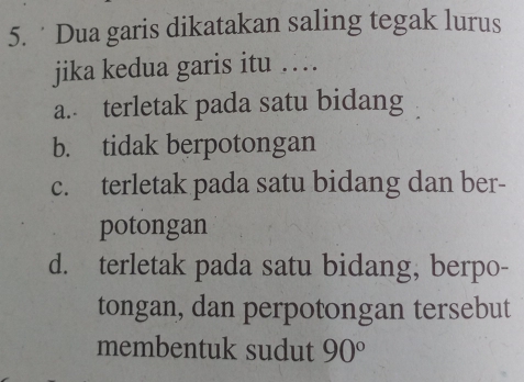 Dua garis dikatakan saling tegak lurus
jika kedua garis itu …
a. terletak pada satu bidang
b. tidak berpotongan
c. terletak pada satu bidang dan ber-
potongan
d. terletak pada satu bidang, berpo-
tongan, dan perpotongan tersebut
membentuk sudut 90°