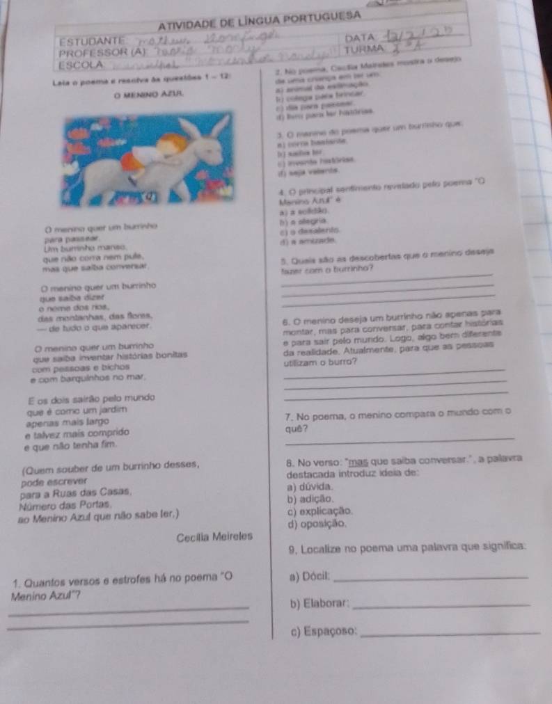 AtIvIDADE DE LÍNGUA PORTUGUESA
STUDANTE Té t   
DATA
PROFESSOR (A)
ESCOLA TURMA
2. No poema, Caudia Matrades mostra o demejo
Laia o poema e resniva às quesiões 1-12 de uma crínga em ter um
O MENINO AZU is) aeirel the extiriações
F colega pala frinsar
E) dia corn pamimae
() Buris paese hur fontitrion.
3. O maniss do posma quer um bunisho que
n1 vorca baniaión
[t] sunfon 101
(f) neja vaberds.
4, O principal sentimento revelado pelo poema "O
Manins And' é
a) a solå().
O menina quer um burrisho
para passear c) 9 desalents () a allegría
Um burnho manso.
que não corra nem pule, () a amizade.
mas que saíba conversar 5. Queis são as descobertas que o menino deseja
O menino quer um burrinho amer com a turrinha?
que saíba dient
o neme dos rios.
_
das montanhas, das flors.
- de tudo o que aparecer. 6. O menino deseja um burrinho não apenas para
montar, mas para conversar, para contar histórias
que saíba inventar histórias bonitas e para sair pelo mundo. Logo, algo bern diferente
O menino quer um burrinho
_
com pessoas e bichos da realidade. Atualmente, para que as pessoas
utillizam o burro?
e com barquinhos no mar.
_
É os dois sairão pelo mundo
_
que é como um jardim
aperas maís largo 7. No poema, o menino compara o mundo com o
e talvez maís comprido quê?
e que não tenha fim.
_
(Quem souber de um burrinho desses, 8. No verso: "mas que saíba conversar.", a palavra
pode escrever  destacada introduz ídeía de:
para a Ruas das Casas. a) dúvida.
Número das Portas b) adição.
ao Menino Azul que não sabe ler.) c) explicação.
d) oposição.
Cecilia Meireles
9, Localize no poema uma palavra que significa:
1. Quantos versos e estrofes há no poema "O a) Dócil:_
_
Menino Azul"? b) Elaborar:_
_
c) Espaçoso:_