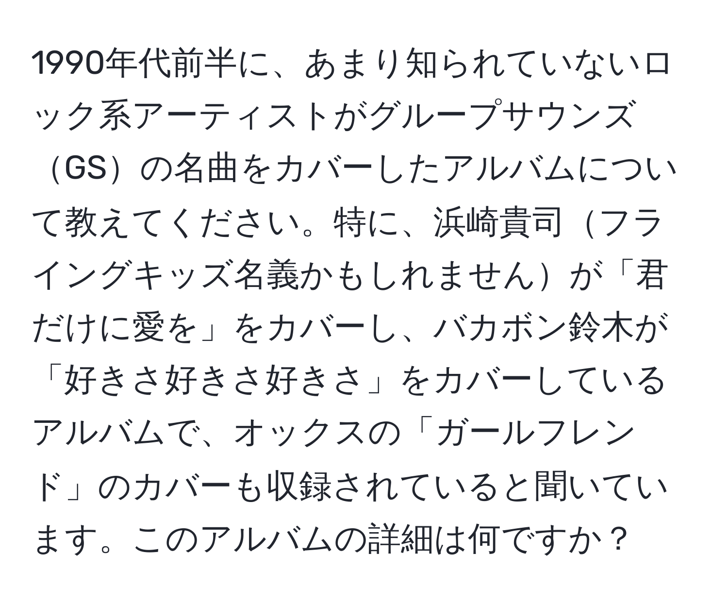 1990年代前半に、あまり知られていないロック系アーティストがグループサウンズGSの名曲をカバーしたアルバムについて教えてください。特に、浜崎貴司フライングキッズ名義かもしれませんが「君だけに愛を」をカバーし、バカボン鈴木が「好きさ好きさ好きさ」をカバーしているアルバムで、オックスの「ガールフレンド」のカバーも収録されていると聞いています。このアルバムの詳細は何ですか？