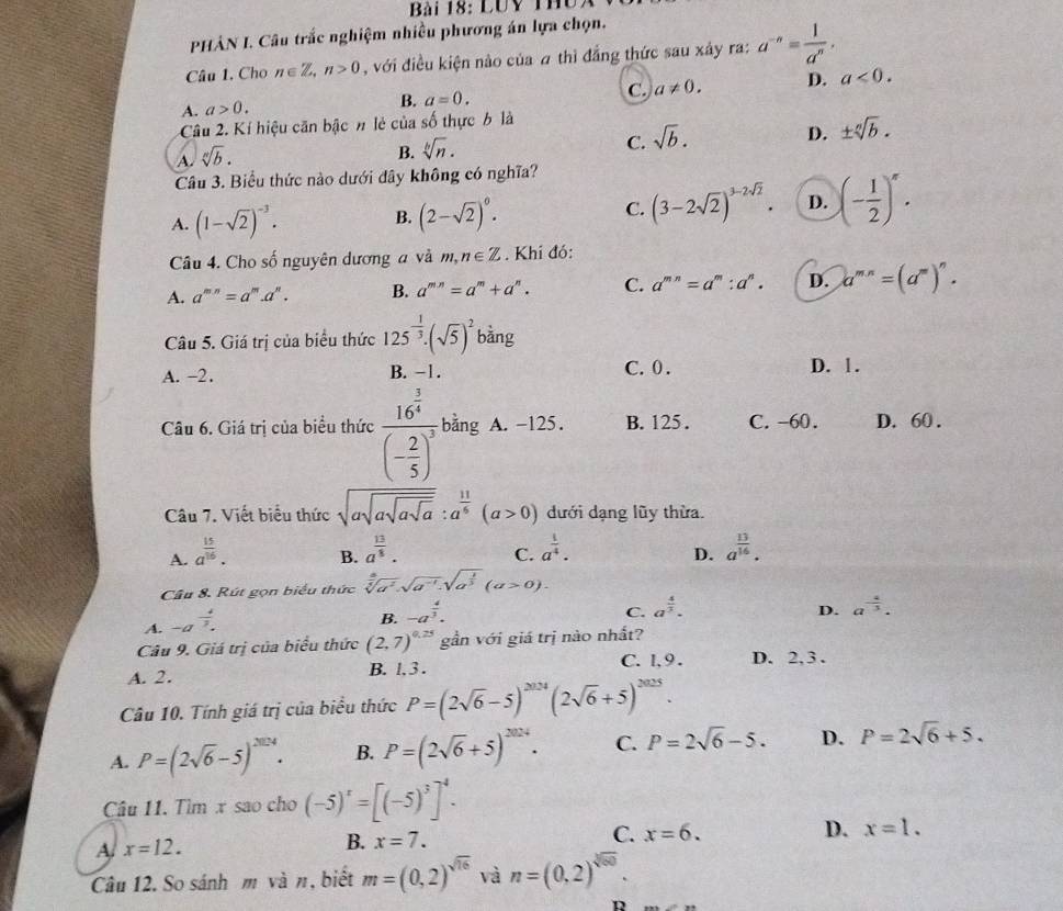 LUy Thủ.
PHẢN L Câu trắc nghiệm nhiều phương án lựa chọn.
Câu 1. Cho n∈ Z,n>0 , với điều kiện nào của # thì đẳng thức sau xây ra: a^(-n)= 1/a^n .
A. a>0. B. a=0. C. a!= 0. D. a<0.
Câu 2. Kí hiệu căn bậc n lẻ của số thực b là
C. sqrt(b).
D. ± sqrt[n](b).
A. sqrt[n](b).
B. sqrt[b](n).
Câu 3. Biểu thức nào dưới đây không có nghĩa?
A. (1-sqrt(2))^-3. B. (2-sqrt(2))^0. C. (3-2sqrt(2))^3-2sqrt(2). D. (- 1/2 )^x.
Câu 4. Cho số nguyên dương a và m, n∈ Z. Khí đó:
A. a^(mn)=a^m.a^n. B. a^(mn)=a^m+a^n. C. a^(mn)=a^m:a^n. D. a^(mn)=(a^m)^n.
Câu 5. Giá trị của biểu thức 125^(-frac 1)3.(sqrt(5))^2 bàng
A. -2. B. -1. C. 0 . D. 1 .
Câu 6. Giá trị của biểu thức frac 16^(frac 3)4(- 2/5 )^3 bằng A. -125. B. 125 . C. -60. D. 60 .
Câu 7. Viết biểu thức sqrt(asqrt asqrt asqrt a):a^(frac 11)6(a>0) dưới dạng lũy thừa.
A. a^(frac 15)16. a^(frac 13)8.
B.
C. a^(frac 1)4. a^(frac 13)16.
D.
Cầu 8. Rút gọn biểu thức
A. -a^(frac 4)3. sqrt[ a/sqrt 4](a^2) .sqrt(a^(-1)).sqrt(a^(frac 1)3)(a>0).
B. -a^(frac 4)3.
C. a^(frac 4)3. D. a^(-frac 4)3.
Câu 9. Giá trị của biểu thức (2,7)^0.25 gần với giá trị nào nhất?
A. 2. B. l,3 . C. l, 9 . D. 2, 3 .
Câu 10. Tính giá trị của biểu thức P=(2sqrt(6)-5)^2024(2sqrt(6)+5)^2025.
A. P=(2sqrt(6)-5)^2024. B. P=(2sqrt(6)+5)^2024. C. P=2sqrt(6)-5. D. P=2sqrt(6)+5.
Câu 11. Tìm x sao cho (-5)^x=[(-5)^3]^4.
A x=12.
B. x=7. C. x=6. D. x=1.
Câu 12. So sánh m và n, biết m=(0,2)^sqrt(16) và n=(0,2)^sqrt[3](50)
D