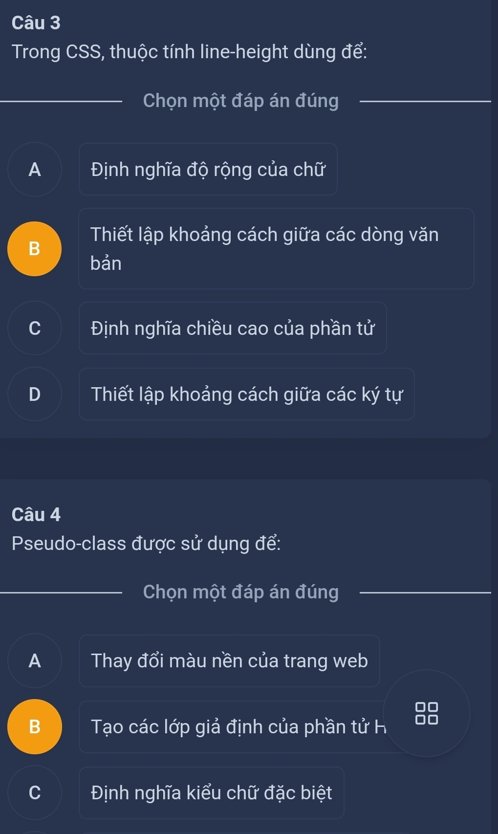 Trong CSS, thuộc tính line-height dùng để:
Chọn một đáp án đúng
A Định nghĩa độ rộng của chữ
Thiết lập khoảng cách giữa các dòng văn
B
bản
C Định nghĩa chiều cao của phần tử
D Thiết lập khoảng cách giữa các ký tự
Câu 4
Pseudo-class được sử dụng để:
Chọn một đáp án đúng
A Thay đổi màu nền của trang web
88
B Tạo các lớp giả định của phần tử h
C Định nghĩa kiểu chữ đặc biệt