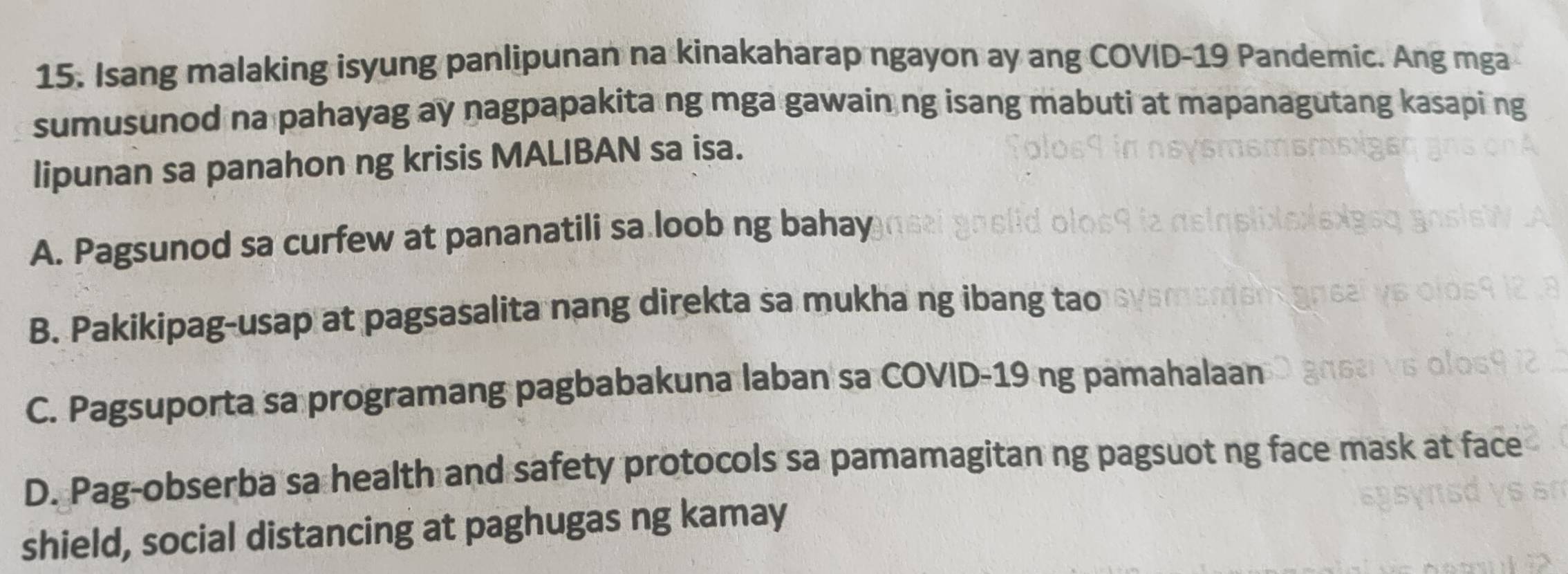 Isang malaking isyung panlipunan na kinakaharap ngayon ay ang COVID-19 Pandemic. Ang mga
sumusunod na pahayag ay nagpapakita ng mga gawain ng isang mabuti at mapanagutang kasapi ng
lipunan sa panahon ng krisis MALIBAN sa isa.
A. Pagsunod sa curfew at pananatili sa loob ng bahay
B. Pakikipag-usap at pagsasalita nang direkta sa mukha ng ibang tao
C. Pagsuporta sa programang pagbabakuna laban sa COVID-19 ng pamahalaan
D. Pag-obserba sa health and safety protocols sa pamamagitan ng pagsuot ng face mask at face
shield, social distancing at paghugas ng kamay