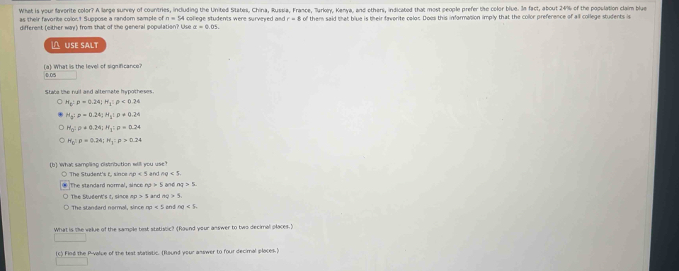 What is your favorite color? A large survey of countries, including the United States, China, Russia, France, Turkey, Kenya, and others, indicated that most people prefer the color blue. In fact, about 24% of the population claim blue
as their favorite color.† Suppose a random sample of n=54 college students were surveyed and r=8 of them said that blue is their favorite color. Does this information imply that the color preference of all college students is
different (either way) from that of the general population? Use alpha =0.05. 
△ USE SALT
(a) What is the level of significance?
0.05
State the null and alternate hypotheses.
H_0:p=0.24; H_1:p<0.24
H_0:p=0.24; H_1:p!= 0.24
H_0:p!= 0.24; H_1:p=0.24
H_0:p=0.24; H_1:p>0.24
(b) What sampling distribution will you use?
The Student's t, since np<5</tex> an nq<5</tex>
The standard normal, since np>5 and nq>5.
The Student's t, since np>5 and ng>5.
The standard normal, since np<5</tex> and ng<5</tex>. 
What is the value of the sample test statistic? (Round your answer to two decimal places.)
(c) Find the P -value of the test statistic. (Round your answer to four decimal places.)
