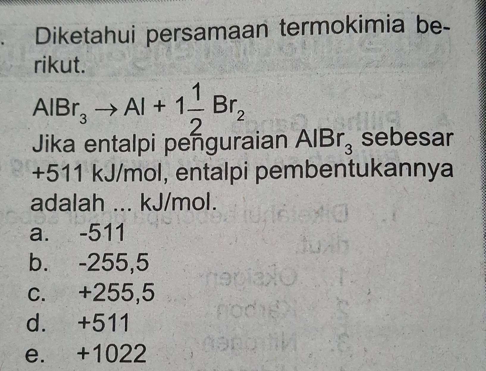 Diketahui persamaan termokimia be-
rikut.
AlBr_3to Al+1 1/2 Br_2
Jika entalpi penguraian AlBr_3 sebesar
+511 kJ/mol, entalpi pembentukannya
adalah ... kJ/mol.
a. -511
b. -255,5
c. +255,5
d. +511
e. +1022