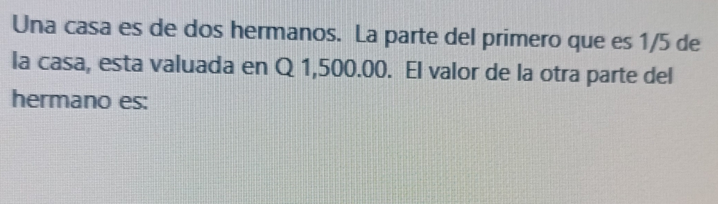 Una casa es de dos hermanos. La parte del primero que es 1/5 de 
la casa, esta valuada en Q 1,500.00. El valor de la otra parte del 
hermano es: