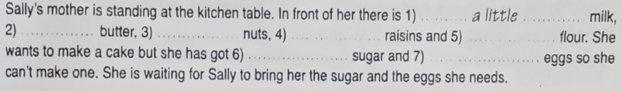 Sally's mother is standing at the kitchen table. In front of her there is 1) _a little_ milk, 
2) _butter, 3) _nuts, 4) _raisins and 5) _flour. She 
wants to make a cake but she has got 6) _sugar and 7)_ 
eggs so she 
can't make one. She is waiting for Sally to bring her the sugar and the eggs she needs.