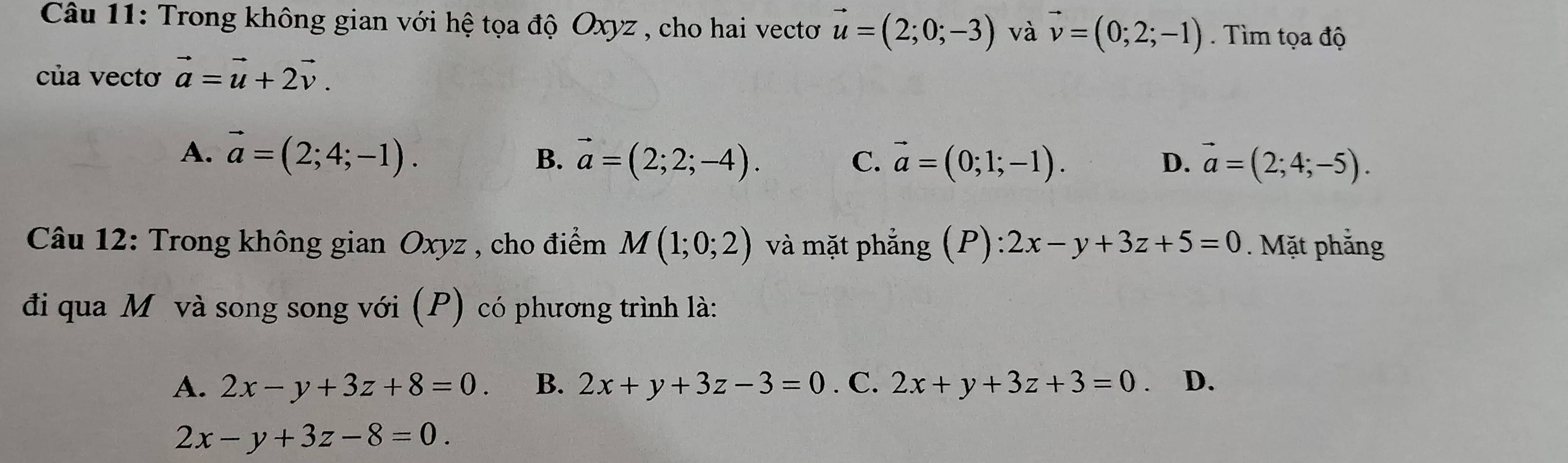 Trong không gian với hệ tọa độ Oxyz , cho hai vectơ vector u=(2;0;-3) và vector v=(0;2;-1). Tìm tọa độ
của vectơ vector a=vector u+2vector v.
A. vector a=(2;4;-1). B. vector a=(2;2;-4). vector a=(0;1;-1). D. vector a=(2;4;-5). 
C.
Câu 12: Trong không gian Oxyz , cho điểm M(1;0;2) và mặt phẳng (P): 2x-y+3z+5=0. Mặt phẳng
đi qua Mô và song song với (P) có phương trình là:
A. 2x-y+3z+8=0. B. 2x+y+3z-3=0. C. 2x+y+3z+3=0 、 D.
2x-y+3z-8=0.