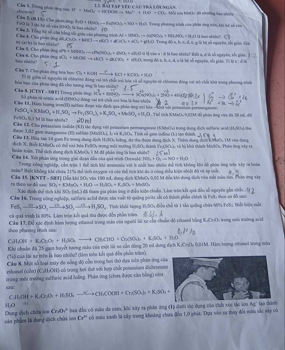 Bài tập yêu cầu trả lời ngán.
Câu 1. Trong phản ứng sau: H^++MnO_4^(-+HCOOHto Mn^2+)+H_2O+CO.  Mỗi ion MnOr đã nhưởng bao nhiên
electron?
Câu 2. (B.13): :  Cho phản ứng: FeO+HNO_3to Fe(NO_3)_3+NO+H_2O. Trong phương trình của phản ứng trên, khi hệ số của
FeO là 3 thi hệ số của HNO_3 là bao nhiêu?
Câu 3. Tổng hệ số cân bằng tối giản của phương trình Al+HNO_3to Al(NO_3)_3+NH_4NO_3+H_2O là bao nhiêu?
Câu 4. Cho phản ứng
trị (a+b) là bao nhiêu? aK_2Cr_2O_7+bHClto cKCl+dCrCl_3+cCl_2+gH_2O. Trong đó a, b, c, d, e, g là hệ số nguyên, tối giản. Giá
Câu 5. Cho phản ứng aPb+bHNO_3to cPb(NO_3)_2+dNO_2+eH_2Oti l lệ của a : d là bao nhiêu? Biết a, d là số nguyên, tổi giản.
Câu 6. Cho phản ứng aCl_2+bKOHto cKCl+dKClO_3+eH_2O
bao nhiêu? 9, trong đó a, b, c, d, e là hệ số nguyên, tối giản. Tỉ lệ c : ở
dld
Câu 7. Cho phản ứng hóa học: Cl_2+KOHxrightarrow t°KCl+KClO_3+H_2O
Tỉ lệ giữa số nguyên tử chlorine đóng vai trò chất oxi hóa và số nguyên tử chlorine đóng vai trò chất khử trong phương trình
hóa học của phản ứng đã cho tương ứng là bao nhiêu?
Câu 8. [CTST - SBT] Trong phản ứng: 3Cu+8HNO_3- 3Cu(NO_3)_2+2NO+4H_2
Số phân tử nitric acid (HNO₃) đóng vai trò chất oxi hóa là bao nhiêu
Câu 11. Hàm lượng iron(II) sulfate được xác định qua phản ứng oxi hỏa - khử với potassium permanganate:
FeSO_4+KMnO_4+H_2SO_4to Fe_2(SO_4)_3+K_2SO_4+MnSO_4+H_2O. Thể tích KMnO4 0,02M đề phản ứng vừa đủ 20 mL dd
FeSO_40,1Mla là bao nhiêu?
Câu 12. Cho potassium iodide (KI) tác dụng với potassium permanganate (KMnO₄) trong dung dịch sulfuric acid (H_2SO_4) thu
được 3,02 gam manganese (II) sulfate (Mr SO_4) I và K_2SO.. Tính số gam iodine (L₂) tạo thành.
Câu 13. Hòa tan 14 gam Fe trong dung dịch H_2SO_4 loãng, dư thu được dung dịch X. Thêm dung dịch KMnO₄ 1M vào dung
dịch X. Biết KMnO4 có thể oxi hóa FeSO₄ trong môi trường H_2SO_4 thành Fe_2(SO_4) và bị khử thành MnSO. 1. Phản ứng xảy ra
hoàn toàn. Thể tích dung dịch KMnO₄ 1 M đã phản ứng là bao nhiêu?
Câu 14. Xét phản ứng trong giai đoạn đầu của quá trình Ostwald: NH_3+O_2to NO+H_2O
Trong công nghiệp, cần trộn 1 thể tích khí ammonia với ít nhất bao nhiêu thể tích không khí đề phản ứng trên xảy ra hoàn
toàn? Biết không khí chứa 21% thể tích oxygen và các thể tích khí đo ở cùng điều kiện nhiệt độ và áp suất.
Câu 15. [KNTT - SBT] Dẫn khí SO_2 vào 100 mL dung dịch KMnO4 0,02 M đến khi dung dịch vừa mắt màu tím. Phân ứng xảy
ra theo sơ đồ sau: SO_2+KMnO_4+H_2Oto H_2SO_4+K_2SO_4+MnSO_4
Xác định th ề tích khí SO_2(mL) đã tham gia phản ứng ở điều kiện chuẩn. Làm tròn kết quả đến số nguyên gần nhất.
Câu 16. Trong công nghiệp, sulfuric aclid được sản xuất từ quặng pirite sắt có thành phần chính là FeS₂ theo sơ đồ sau:
FeS_2to SO_2to SO_3to H_2SO_4. Tính khổi lượng H_2SO 4 điều chế từ 1 tấn quặng chứa 6 0% FeS_2. Biết hiệu suất
cả quá trình là 80%. Làm tròn kết quả thu được đến phần trăm.
Câu 17. Để xác định hàm lượng ethanol trong máu của người lái xe cần chuẩn độ ethanol bằng K_2Cr_2O 97 trong môi trường acid
theo phương trình sau:
C_2H_5OH+K_2Cr_2O_7+H_2SO_4to CH_3CHO+Cr_2(SO_4)_3+K_2SO_4+H_2O
Khi chuẩn độ 25 gam huyết tương máu của một lái xe cần dùng 20 ml dung dịch K_2Cr_2O_60,01M àm lượng ethanol trong mu
(%) của lái xe trên là bao nhiêu? (làm tròn kết quả đến phần trăm).
Câu 8. Một số loại máy đo nồng độ cồn trong hơi thở dựa trên phản ứng củ
ethanol (cồn) (C_2H_5OH) có trong hơi thở với hợp chất potassium dichromat
trong môi trường sulfuric acid loãng. Phản ứng (chưa được cân bằng) như
sau:
C_2H_5OH+K_2Cr_2O_7+H_2SO_4xrightarrow 4s^+CH_3COOH+Cr_2(SO_4)_3+K_2SO_4+
H_2O (1)
Dung dịch chứa ion Cr_2O_7^((2-) ban đầu có màu da cam, khi xảy ra phản ứng (1) dưới tác dụng của chất xúc tác ion Ag^+) tạo th
sản phầm là dung dịch chứa ion Cr^(3+) có màu xanh lá cây trong khoảng chưa đến 1,0 phút. Dựa vào sự thay đổi màu sắc này có