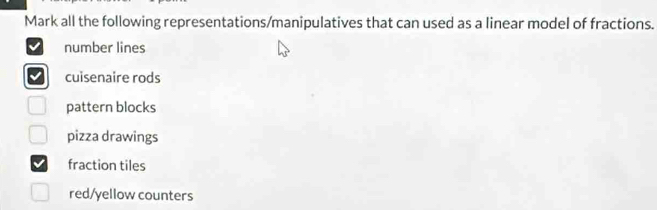 Mark all the following representations/manipulatives that can used as a linear model of fractions.
number lines
cuisenaire rods
pattern blocks
pizza drawings
fraction tiles
red/yellow counters