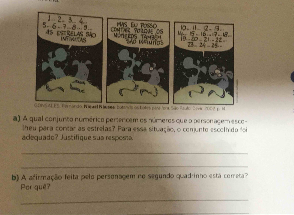 A qual conjunto numérico pertencem os números que o personagem esco- 
lheu para contar as estrelas? Para essa situação, o conjunto escolhido foi 
adequado? Justifique sua resposta. 
_ 
_ 
b) A afirmação feita pelo personagem no segundo quadrinho está correta? 
Por quê? 
_ 
_