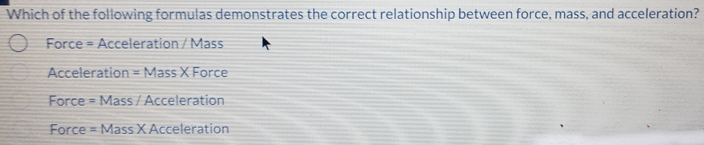 Which of the following formulas demonstrates the correct relationship between force, mass, and acceleration?
Force = Acceleration / Mass
Acceleration =MassXForce
Force =Mass / Acceleration
Force = =Mass X Acceleration