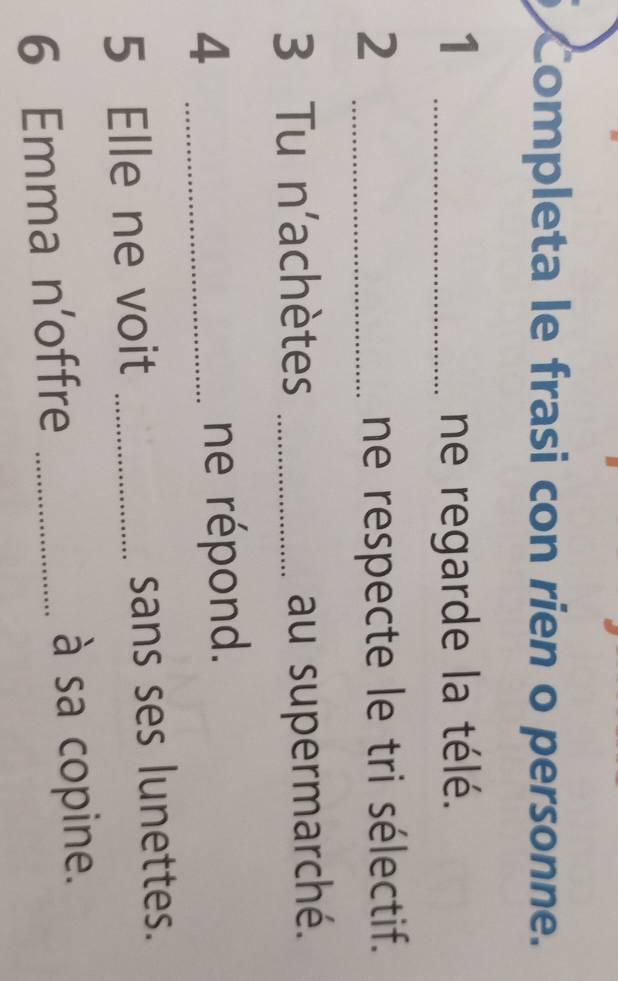 Completa le frasi con rien o personne. 
1 _ne regarde la télé. 
2 _ne respecte le tri sélectif. 
3 Tu n'achètes _au supermarché. 
_4 
ne répond. 
5 Elle ne voit _sans ses lunettes. 
6 Emma n’offre _à sa copine.