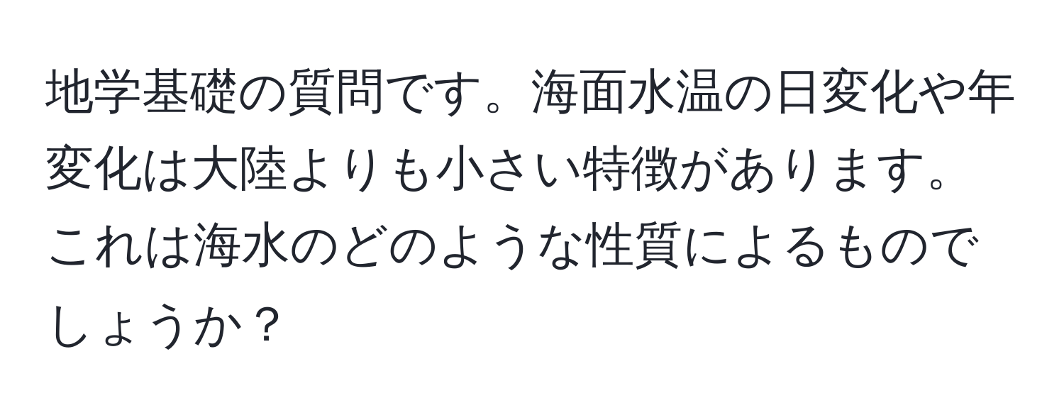 地学基礎の質問です。海面水温の日変化や年変化は大陸よりも小さい特徴があります。これは海水のどのような性質によるものでしょうか？