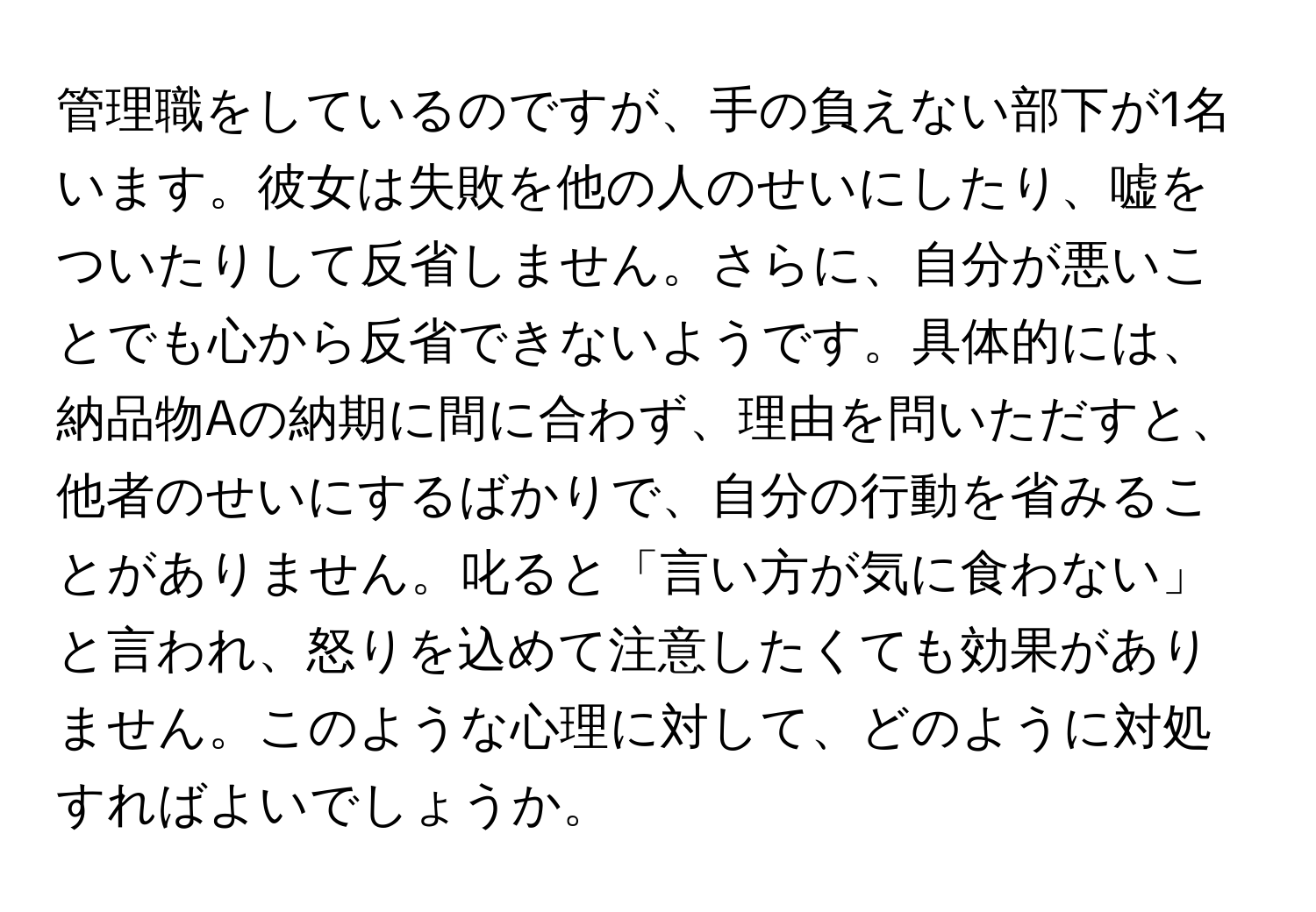 管理職をしているのですが、手の負えない部下が1名います。彼女は失敗を他の人のせいにしたり、嘘をついたりして反省しません。さらに、自分が悪いことでも心から反省できないようです。具体的には、納品物Aの納期に間に合わず、理由を問いただすと、他者のせいにするばかりで、自分の行動を省みることがありません。叱ると「言い方が気に食わない」と言われ、怒りを込めて注意したくても効果がありません。このような心理に対して、どのように対処すればよいでしょうか。