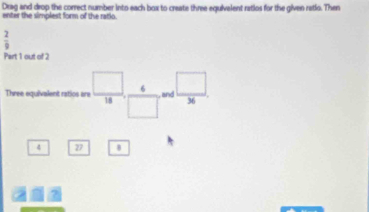 Drag and drop the correct number into each box to create three equivelent ratios for the given retio. Then 
enter the simplest form of the ratio.
 2/9 
Part 1 out of 2 
Three equivalent ratios are  □ /18 ,  6/□   and  □ /36 . 
4 27 B 
?