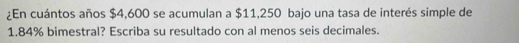 ¿En cuántos años $4,600 se acumulan a $11,250 bajo una tasa de interés simple de
1.84% bimestral? Escriba su resultado con al menos seis decimales.