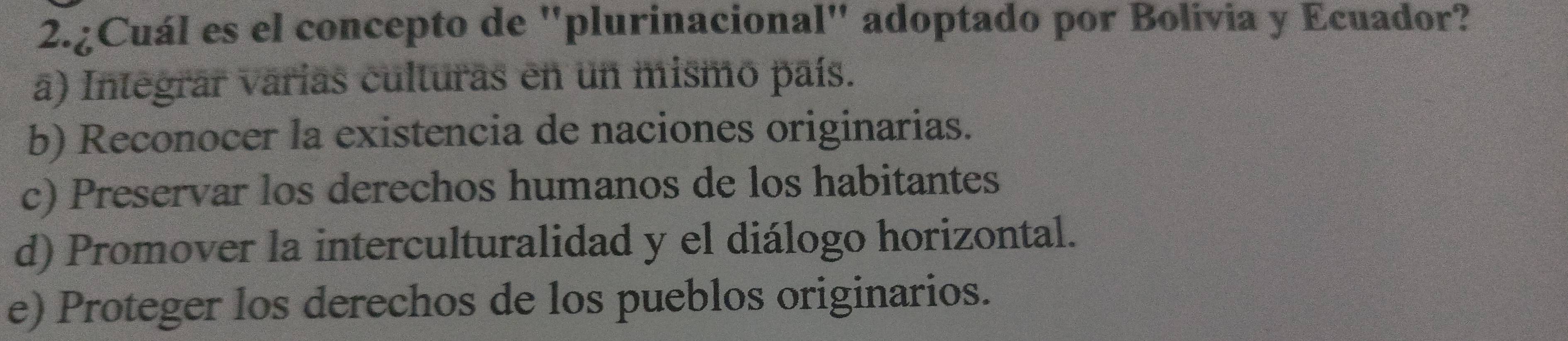 2.¿Cuál es el concepto de "plurinacional" adoptado por Bolivia y Ecuador?
a) Integrar varias culturas en un mismo país.
b) Reconocer la existencia de naciones originarias.
c) Preservar los derechos humanos de los habitantes
d) Promover la interculturalidad y el diálogo horizontal.
e) Proteger los derechos de los pueblos originarios.