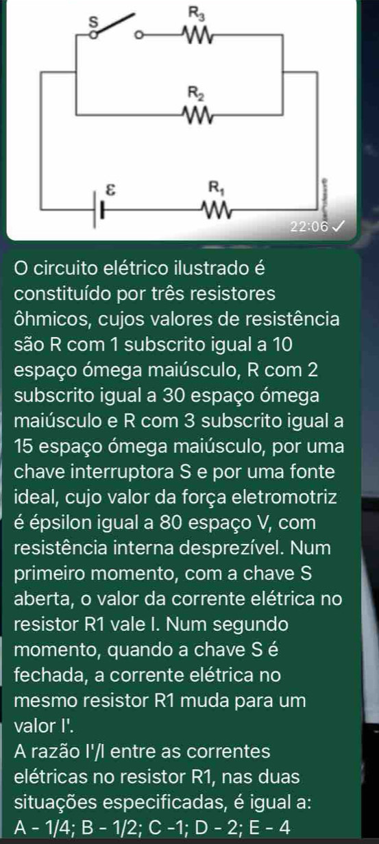 R_3
O circuito elétrico ilustrado é
constituído por três resistores
ôhmicos, cujos valores de resistência
são R com 1 subscrito igual a 10
espaço ómega maiúsculo, R com 2
subscrito igual a 30 espaço ómega
maiúsculo e R com 3 subscrito igual a
15 espaço ómega maiúsculo, por uma
chave interruptora S e por uma fonte
ideal, cujo valor da força eletromotriz
é épsilon igual a 80 espaço V, com
resistência interna desprezível. Num
primeiro momento, com a chave S
aberta, o valor da corrente elétrica no
resistor R1 vale I. Num segundo
momento, quando a chave Sé
fechada, a corrente elétrica no
mesmo resistor R1 muda para um
valor I'.
A razão I'/I entre as correntes
elétricas no resistor R1, nas duas
situações especificadas, é igual a:
A - 1/4; B - 1/2; C -1; D - 2; E - 4