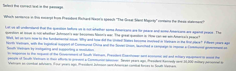 Select the correct text in the passage. 
Which sentence in this excerpt from President Richard Nixon's speech 'The Great Silent Majority' contains the thesis statement? 
Let us all understand that the question before us is not whether some Americans are for peace and some Americans are against peace. The 
question at issue is not whether Johnson's war becomes Nixon's war. The great question is: How can we win America's peace? 
Well, let us turn now to the fundamental issue: Why and how did the United States become involved in Vietnam in the first place? Fifteen years ago 
North Vietnar, with the logistical support of Communist China and the Soviet Union, launched a campaign to impose a Communist government on 
South Vietnam by instigating and supporting a revolution 
In response to the request of the Government of South Vietnam, President Eisenhower sent economic aid and military equipment to assist the 
people of South Vietnam in their efforts to prevent a Communist takeover. Seven years ago, President Kennedy sent 16,000 military personnel to 
Vietnam as combat advisers. Four years ago, President Johnson sent American combat forces to South Vietnam.