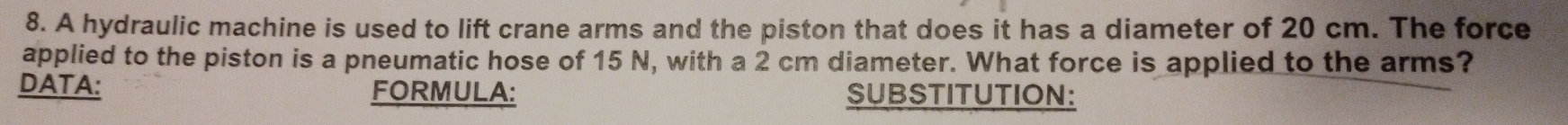 A hydraulic machine is used to lift crane arms and the piston that does it has a diameter of 20 cm. The force 
applied to the piston is a pneumatic hose of 15 N, with a 2 cm diameter. What force is applied to the arms? 
DATA: FORMULA: SUBSTITUTION: